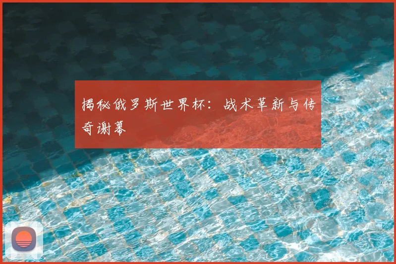 揭秘俄罗斯世界杯：战术革新与传奇谢幕