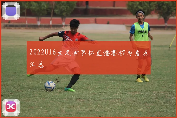 2022U16女足世界杯直播赛程与看点汇总