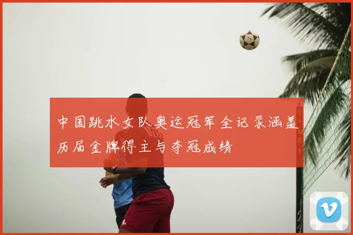 中国跳水女队奥运冠军全记录涵盖历届金牌得主与夺冠成绩