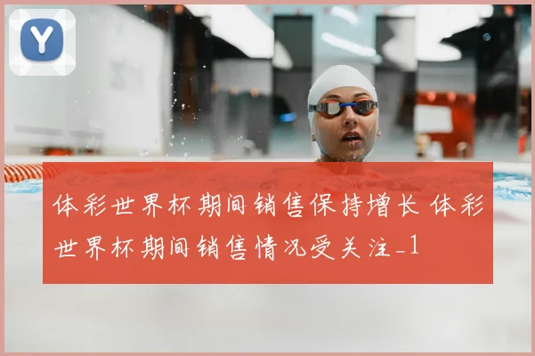 体彩世界杯期间销售保持增长 体彩世界杯期间销售情况受关注_1